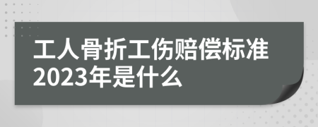 工人骨折工伤赔偿标准2023年是什么