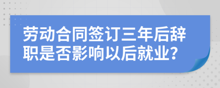 劳动合同签订三年后辞职是否影响以后就业？