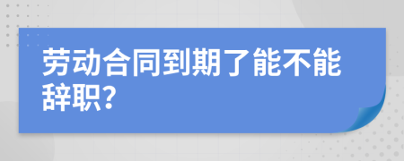 劳动合同到期了能不能辞职？