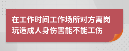 在工作时间工作场所对方离岗玩造成人身伤害能不能工伤