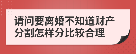 请问要离婚不知道财产分割怎样分比较合理