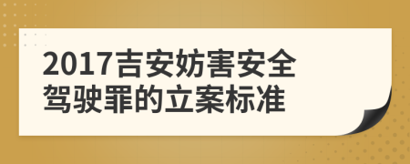 2017吉安妨害安全驾驶罪的立案标准