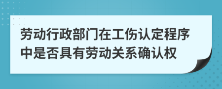 劳动行政部门在工伤认定程序中是否具有劳动关系确认权