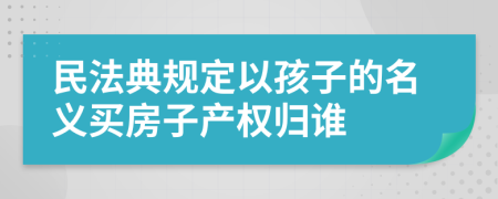 民法典规定以孩子的名义买房子产权归谁