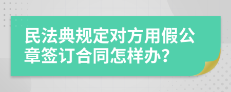 民法典规定对方用假公章签订合同怎样办？