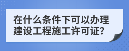 在什么条件下可以办理建设工程施工许可证？