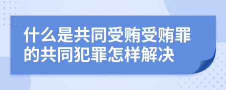 什么是共同受贿受贿罪的共同犯罪怎样解决