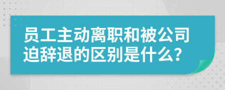 员工主动离职和被公司迫辞退的区别是什么？