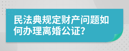 民法典规定财产问题如何办理离婚公证？