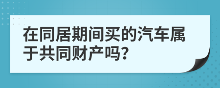 在同居期间买的汽车属于共同财产吗？