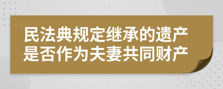 民法典规定继承的遗产是否作为夫妻共同财产