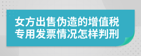 女方出售伪造的增值税专用发票情况怎样判刑