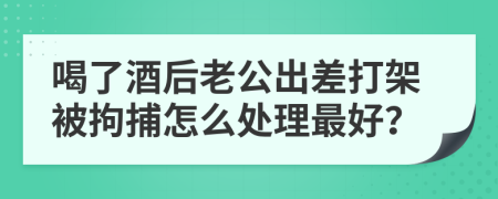 喝了酒后老公出差打架被拘捕怎么处理最好？