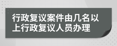 行政复议案件由几名以上行政复议人员办理