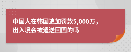 中国人在韩国追加罚款5,000万，出入境会被遣送回国的吗