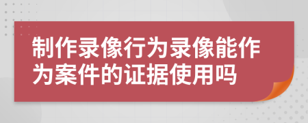 制作录像行为录像能作为案件的证据使用吗