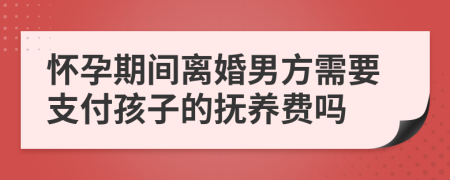 怀孕期间离婚男方需要支付孩子的抚养费吗