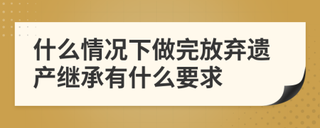 什么情况下做完放弃遗产继承有什么要求