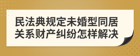 民法典规定未婚型同居关系财产纠纷怎样解决