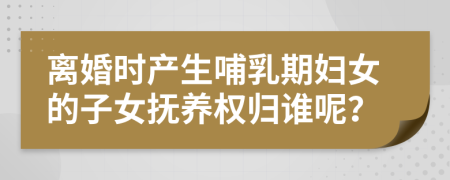 离婚时产生哺乳期妇女的子女抚养权归谁呢？
