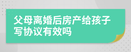 父母离婚后房产给孩子写协议有效吗