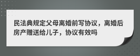 民法典规定父母离婚前写协议，离婚后房产赠送给儿子，协议有效吗