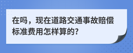 在吗，现在道路交通事故赔偿标准费用怎样算的?