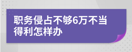 职务侵占不够6万不当得利怎样办