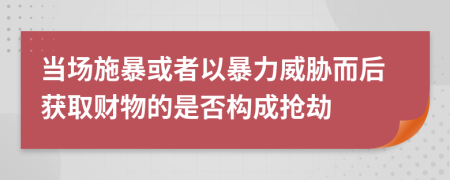 当场施暴或者以暴力威胁而后获取财物的是否构成抢劫