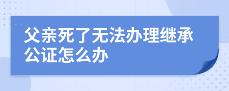 父亲死了无法办理继承公证怎么办