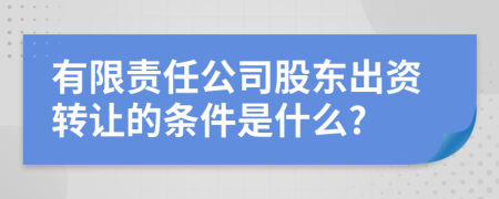 有限责任公司股东出资转让的条件是什么?