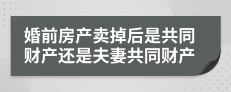 婚前房产卖掉后是共同财产还是夫妻共同财产