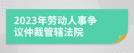 2023年劳动人事争议仲裁管辖法院