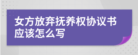 女方放弃抚养权协议书应该怎么写