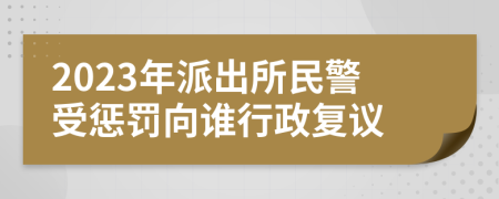 2023年派出所民警受惩罚向谁行政复议