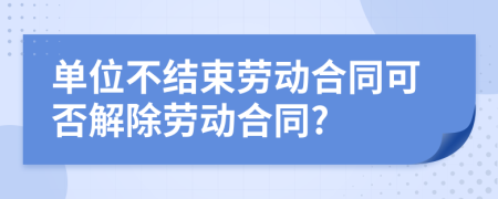 单位不结束劳动合同可否解除劳动合同?