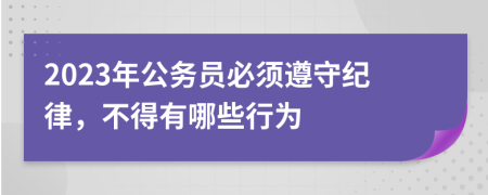 2023年公务员必须遵守纪律，不得有哪些行为