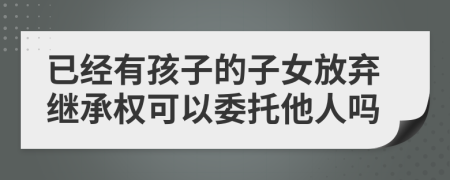 已经有孩子的子女放弃继承权可以委托他人吗