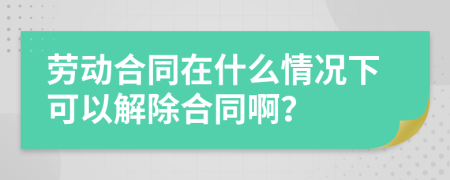 劳动合同在什么情况下可以解除合同啊？