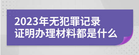 2023年无犯罪记录证明办理材料都是什么