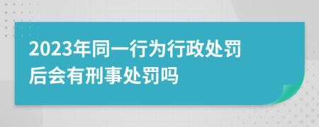 2023年同一行为行政处罚后会有刑事处罚吗