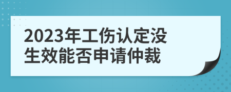 2023年工伤认定没生效能否申请仲裁