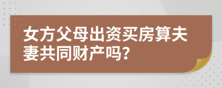 女方父母出资买房算夫妻共同财产吗？