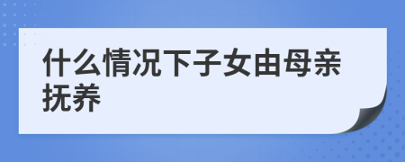 什么情况下子女由母亲抚养