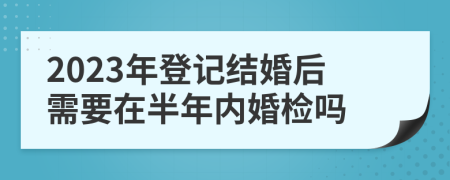 2023年登记结婚后需要在半年内婚检吗