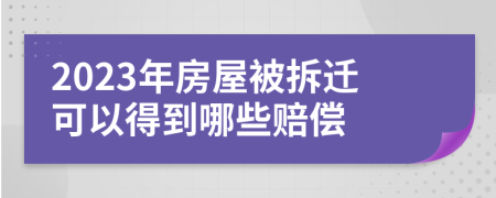 2023年房屋被拆迁可以得到哪些赔偿