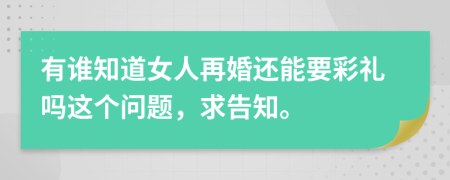 有谁知道女人再婚还能要彩礼吗这个问题，求告知。