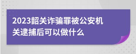 2023韶关诈骗罪被公安机关逮捕后可以做什么