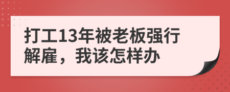 打工13年被老板强行解雇，我该怎样办