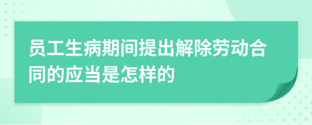 员工生病期间提出解除劳动合同的应当是怎样的